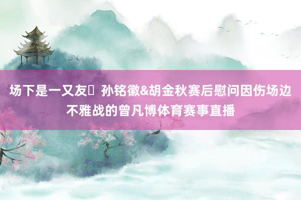 场下是一又友❤孙铭徽&胡金秋赛后慰问因伤场边不雅战的曾凡博体育赛事直播