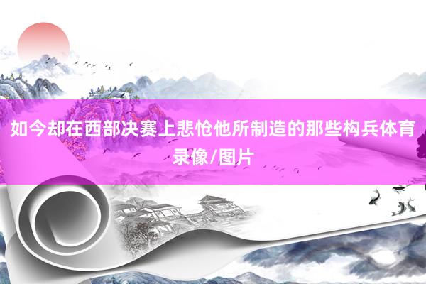 如今却在西部决赛上悲怆他所制造的那些构兵体育录像/图片