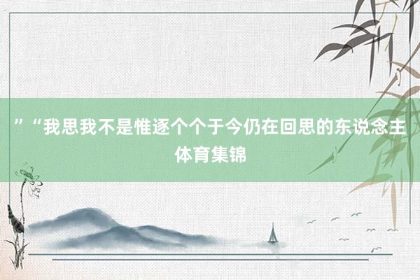 ”“我思我不是惟逐个个于今仍在回思的东说念主体育集锦