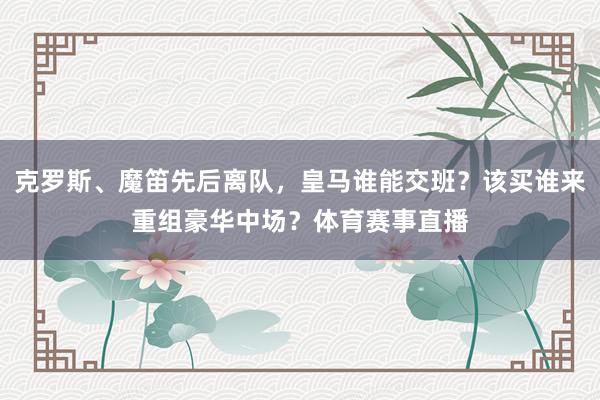 克罗斯、魔笛先后离队，皇马谁能交班？该买谁来重组豪华中场？体育赛事直播