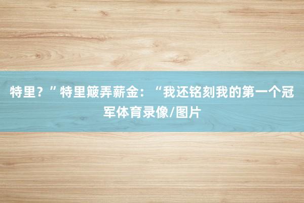 特里？”特里簸弄薪金：“我还铭刻我的第一个冠军体育录像/图片
