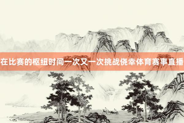 在比赛的枢纽时间一次又一次挑战侥幸体育赛事直播