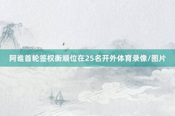 阿谁首轮签权衡顺位在25名开外体育录像/图片