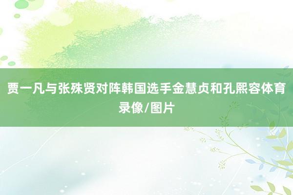 贾一凡与张殊贤对阵韩国选手金慧贞和孔熙容体育录像/图片