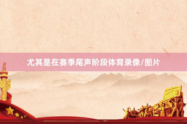 尤其是在赛季尾声阶段体育录像/图片
