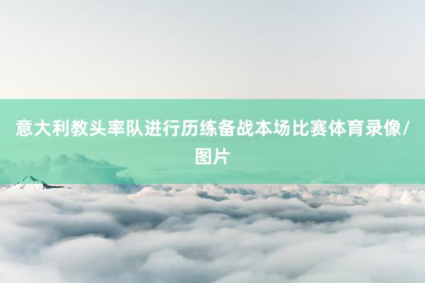 意大利教头率队进行历练备战本场比赛体育录像/图片