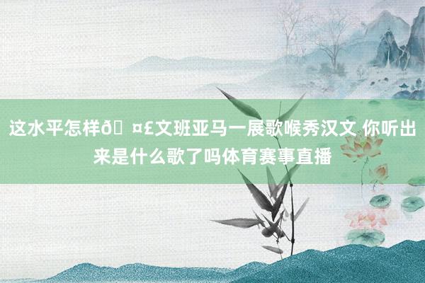 这水平怎样🤣文班亚马一展歌喉秀汉文 你听出来是什么歌了吗体育赛事直播