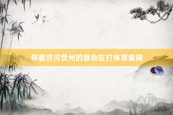 带着济河焚州的狠劲在打体育集锦