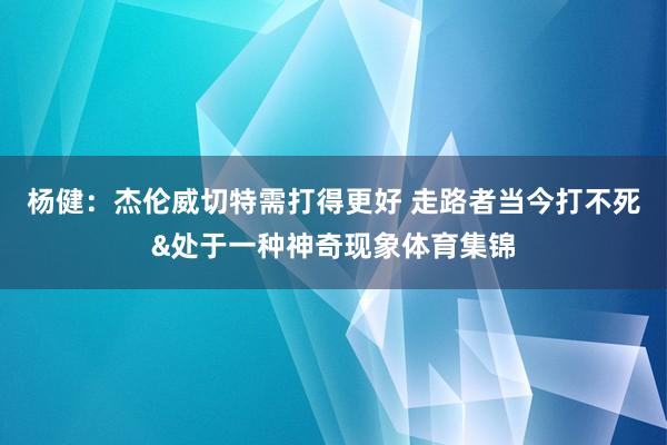 杨健：杰伦威切特需打得更好 走路者当今打不死&处于一种神奇现象体育集锦