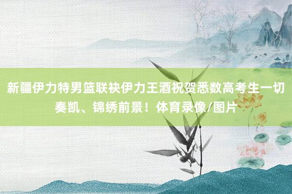 新疆伊力特男篮联袂伊力王酒祝贺悉数高考生一切奏凯、锦绣前景！体育录像/图片