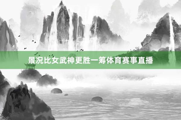 景况比女武神更胜一筹体育赛事直播