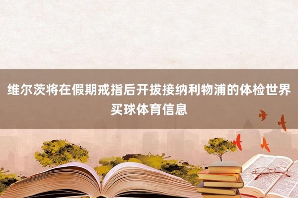 维尔茨将在假期戒指后开拔接纳利物浦的体检世界买球体育信息