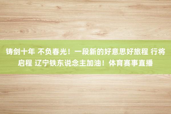 铸剑十年 不负春光！一段新的好意思好旅程 行将启程 辽宁铁东说念主加油！体育赛事直播