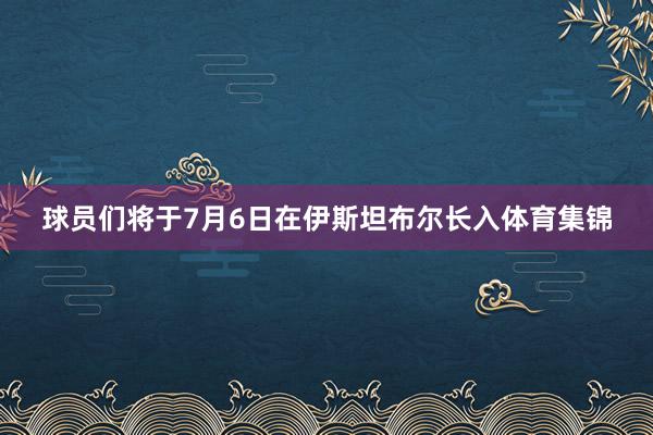 球员们将于7月6日在伊斯坦布尔长入体育集锦