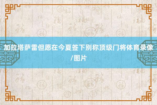 加拉塔萨雷但愿在今夏签下别称顶级门将体育录像/图片
