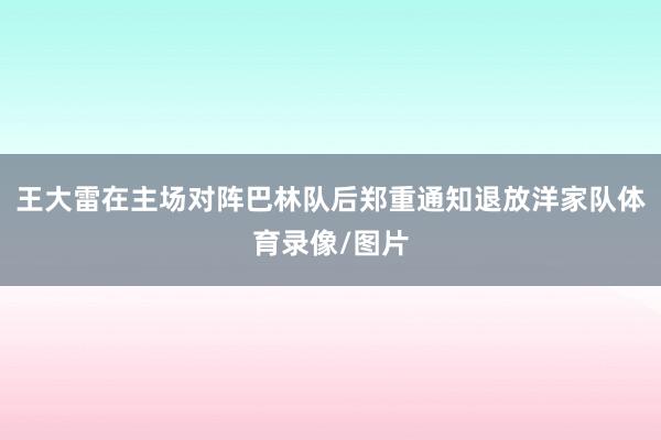 王大雷在主场对阵巴林队后郑重通知退放洋家队体育录像/图片