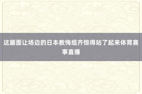 这画面让场边的日本教悔组齐惊得站了起来体育赛事直播