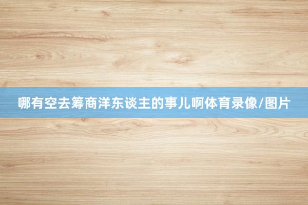 哪有空去筹商洋东谈主的事儿啊体育录像/图片