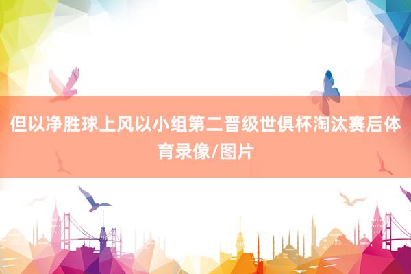 但以净胜球上风以小组第二晋级世俱杯淘汰赛后体育录像/图片