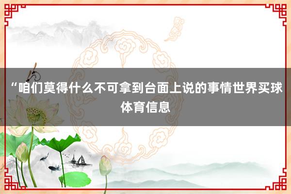 “咱们莫得什么不可拿到台面上说的事情世界买球体育信息