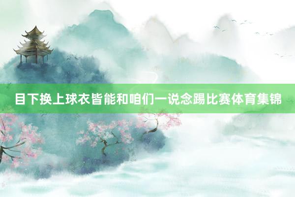 目下换上球衣皆能和咱们一说念踢比赛体育集锦