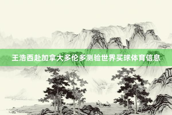 王浩西赴加拿大多伦多测验世界买球体育信息