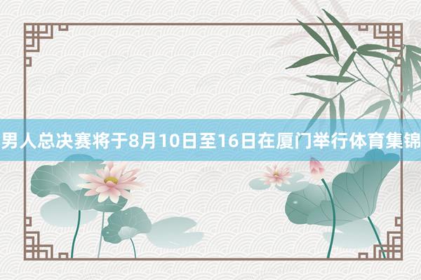 男人总决赛将于8月10日至16日在厦门举行体育集锦