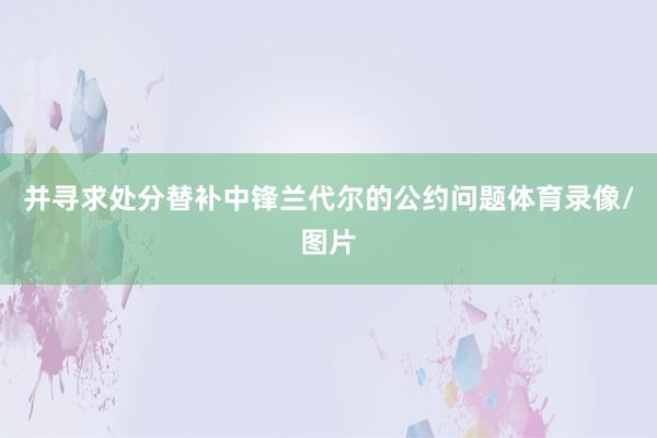 并寻求处分替补中锋兰代尔的公约问题体育录像/图片