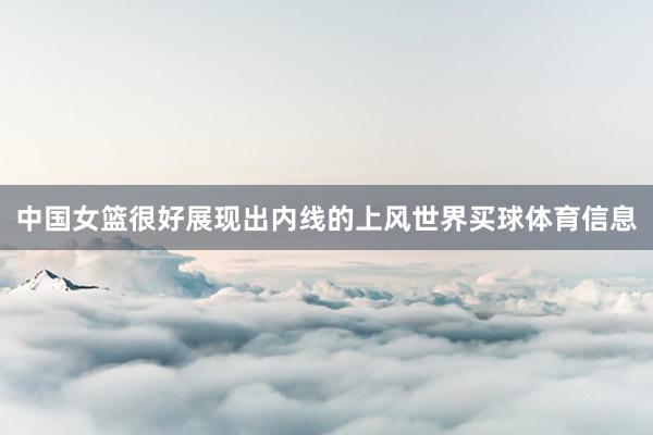 中国女篮很好展现出内线的上风世界买球体育信息