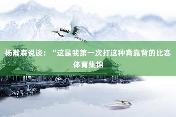 杨瀚森说谈：“这是我第一次打这种背靠背的比赛体育集锦