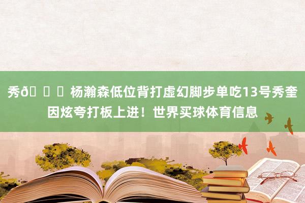 秀👍杨瀚森低位背打虚幻脚步单吃13号秀奎因炫夸打板上进！世界买球体育信息