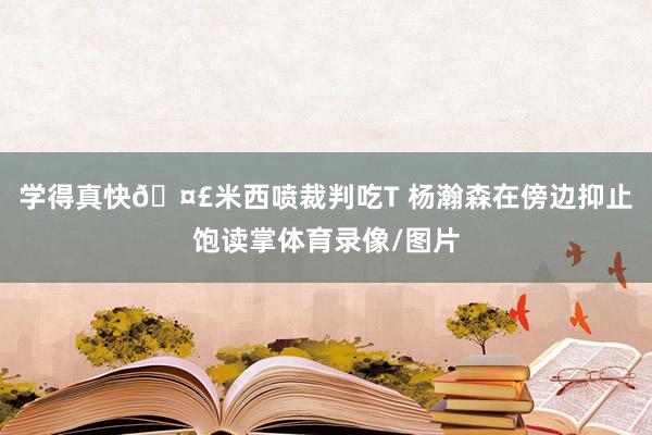 学得真快🤣米西喷裁判吃T 杨瀚森在傍边抑止饱读掌体育录像/图片