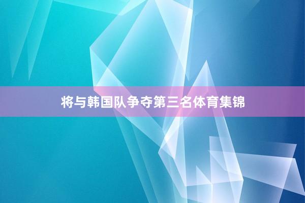将与韩国队争夺第三名体育集锦