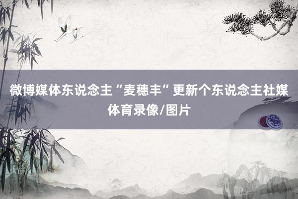 微博媒体东说念主“麦穗丰”更新个东说念主社媒体育录像/图片