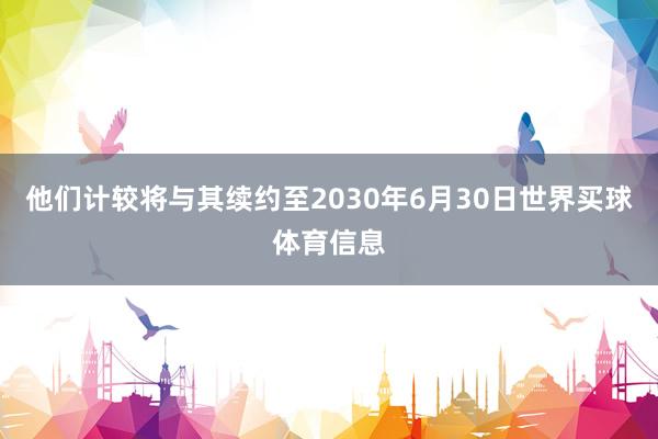 他们计较将与其续约至2030年6月30日世界买球体育信息