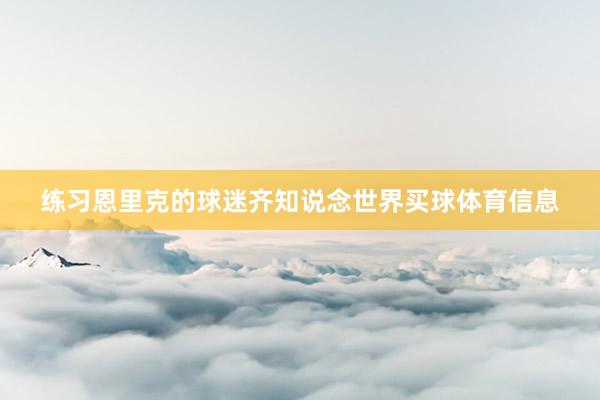 练习恩里克的球迷齐知说念世界买球体育信息