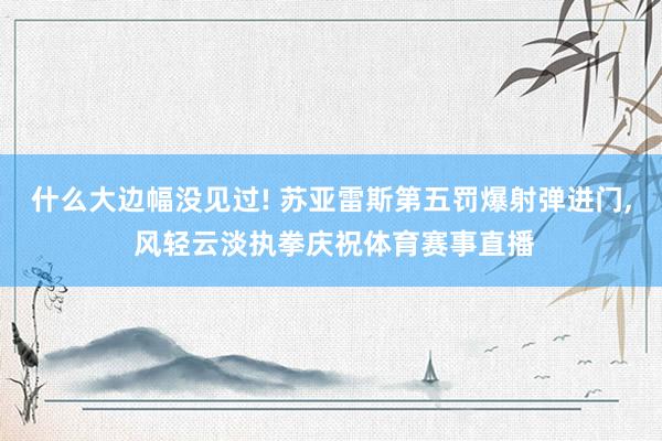 什么大边幅没见过! 苏亚雷斯第五罚爆射弹进门, 风轻云淡执拳庆祝体育赛事直播