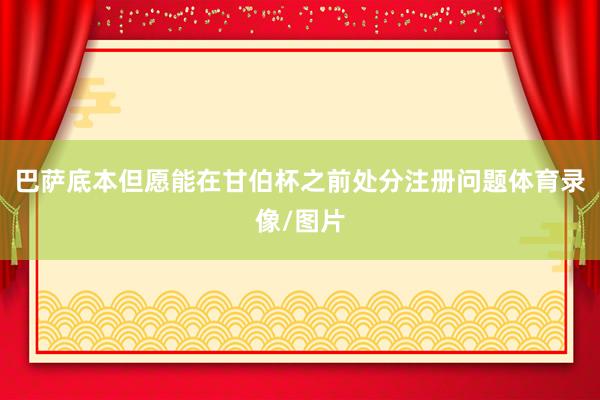 巴萨底本但愿能在甘伯杯之前处分注册问题体育录像/图片