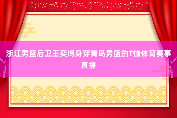 浙江男篮后卫王奕博身穿青岛男篮的T恤体育赛事直播