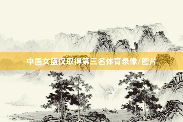 中国女篮仅取得第三名体育录像/图片