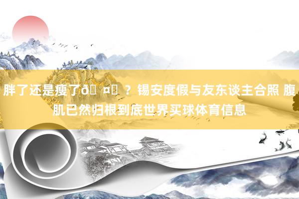 胖了还是瘦了🤔？锡安度假与友东谈主合照 腹肌已然归根到底世界买球体育信息