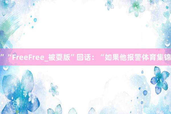 ”“FreeFree_被耍版”回话：“如果他报警体育集锦