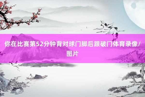 你在比赛第52分钟背对球门脚后跟破门体育录像/图片