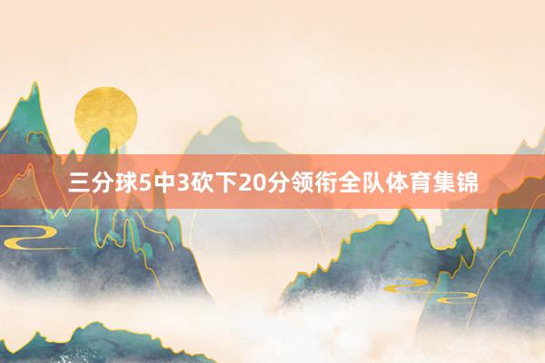 三分球5中3砍下20分领衔全队体育集锦