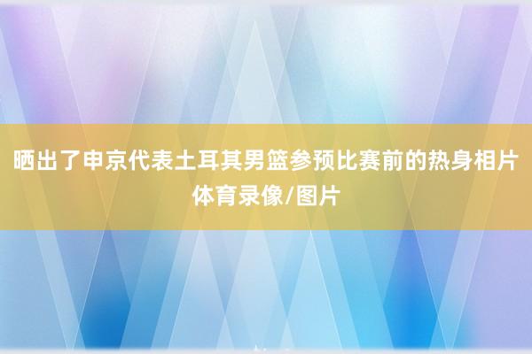 晒出了申京代表土耳其男篮参预比赛前的热身相片体育录像/图片