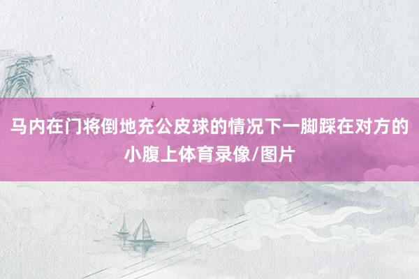 马内在门将倒地充公皮球的情况下一脚踩在对方的小腹上体育录像/图片