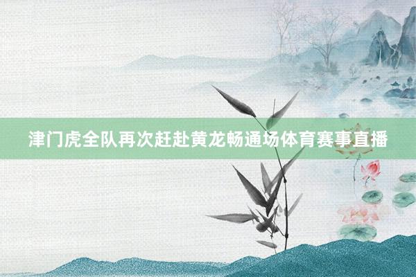津门虎全队再次赶赴黄龙畅通场体育赛事直播