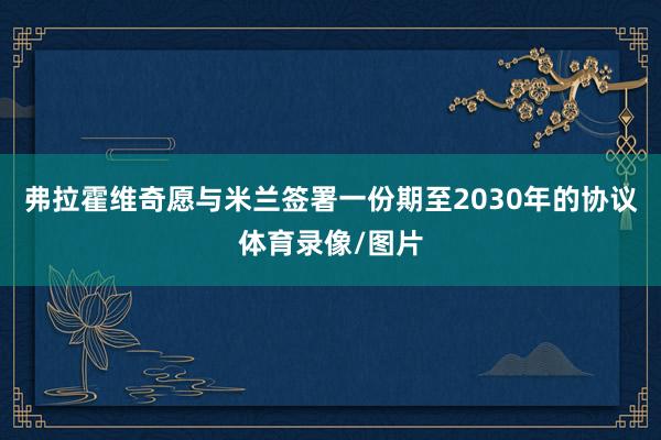 弗拉霍维奇愿与米兰签署一份期至2030年的协议体育录像/图片