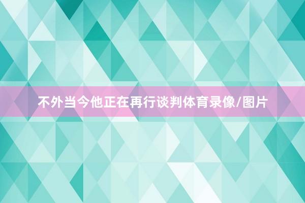 不外当今他正在再行谈判体育录像/图片