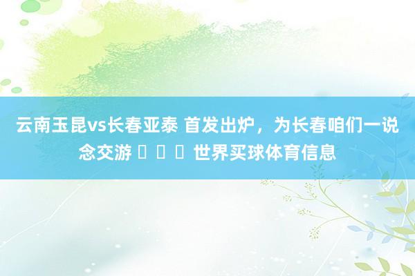 云南玉昆vs长春亚泰 首发出炉，为长春咱们一说念交游 ​​​世界买球体育信息